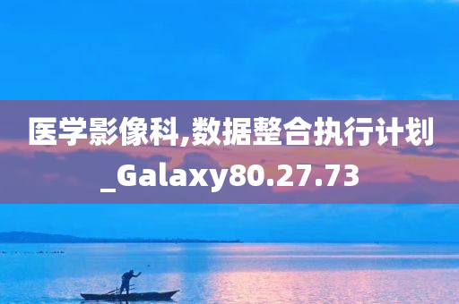 医学影像科,数据整合执行计划_Galaxy80.27.73