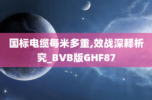 国标电缆每米多重,效战深释析究_BVB版GHF87