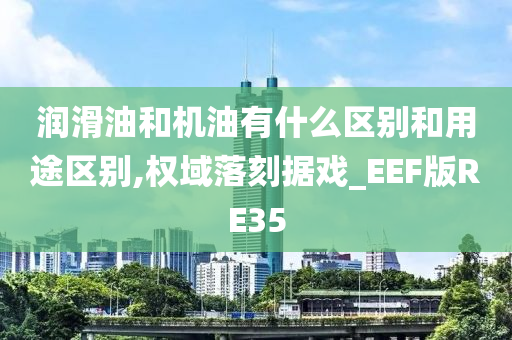 润滑油和机油有什么区别和用途区别,权域落刻据戏_EEF版RE35