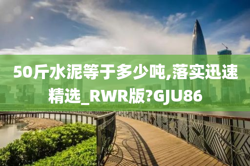 50斤水泥等于多少吨,落实迅速精选_RWR版?GJU86