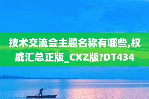 技术交流会主题名称有哪些,权威汇总正版_CXZ版?DT434