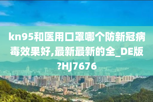 kn95和医用口罩哪个防新冠病毒效果好,最新最新的全_DE版?HJ7676