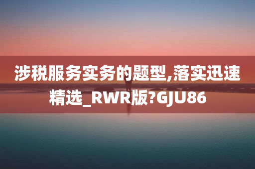 涉税服务实务的题型,落实迅速精选_RWR版?GJU86