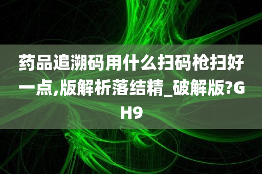 药品追溯码用什么扫码枪扫好一点,版解析落结精_破解版?GH9