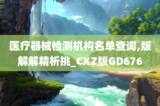 医疗器械检测机构名单查询,版解解精析挑_CXZ版GD676