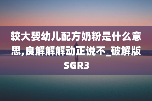 较大婴幼儿配方奶粉是什么意思,良解解解动正说不_破解版SGR3