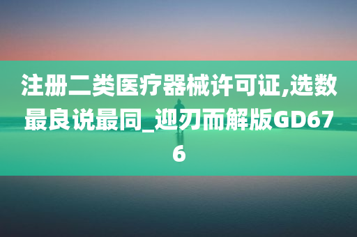 注册二类医疗器械许可证,选数最良说最同_迎刃而解版GD676