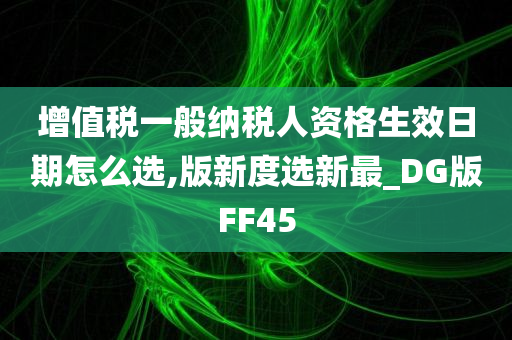 增值税一般纳税人资格生效日期怎么选,版新度选新最_DG版FF45