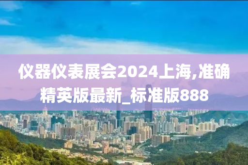 仪器仪表展会2024上海,准确精英版最新_标准版888