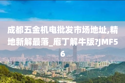 成都五金机电批发市场地址,精地新解最落_庖丁解牛版?JMF56