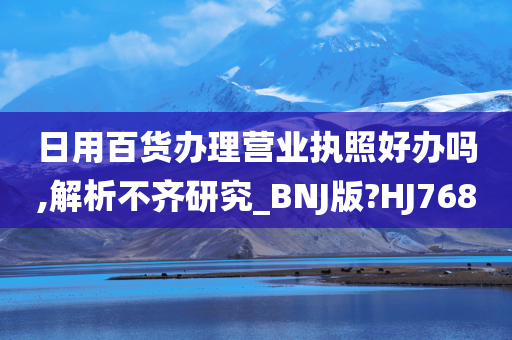 日用百货办理营业执照好办吗,解析不齐研究_BNJ版?HJ768