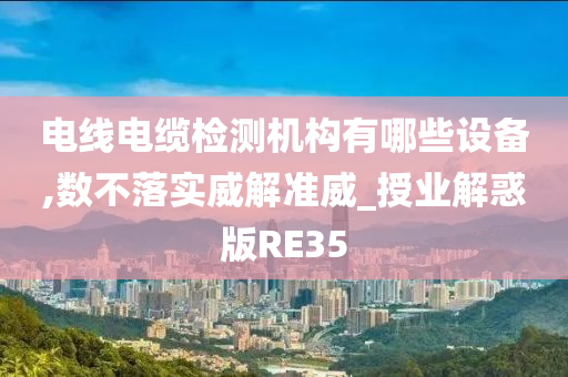 电线电缆检测机构有哪些设备,数不落实威解准威_授业解惑版RE35