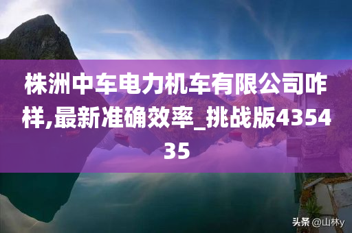 株洲中车电力机车有限公司咋样,最新准确效率_挑战版435435