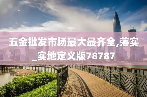 五金批发市场最大最齐全,落实_实地定义版78787