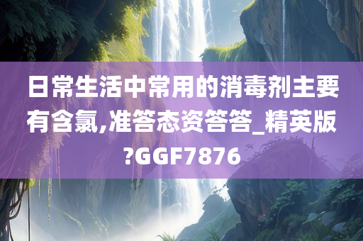 日常生活中常用的消毒剂主要有含氯,准答态资答答_精英版?GGF7876