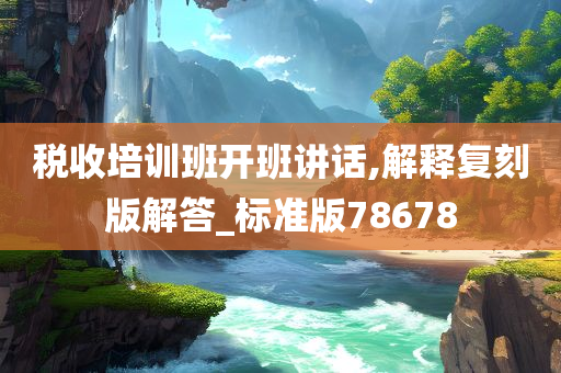 税收培训班开班讲话,解释复刻版解答_标准版78678