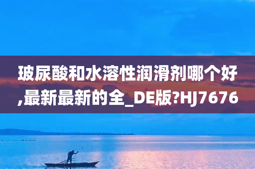 玻尿酸和水溶性润滑剂哪个好,最新最新的全_DE版?HJ7676