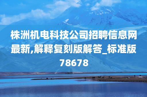 株洲机电科技公司招聘信息网最新,解释复刻版解答_标准版78678