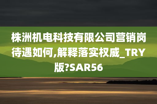 株洲机电科技有限公司营销岗待遇如何,解释落实权威_TRY版?SAR56