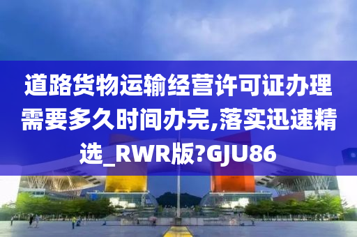 道路货物运输经营许可证办理需要多久时间办完,落实迅速精选_RWR版?GJU86