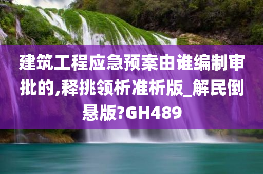 建筑工程应急预案由谁编制审批的,释挑领析准析版_解民倒悬版?GH489