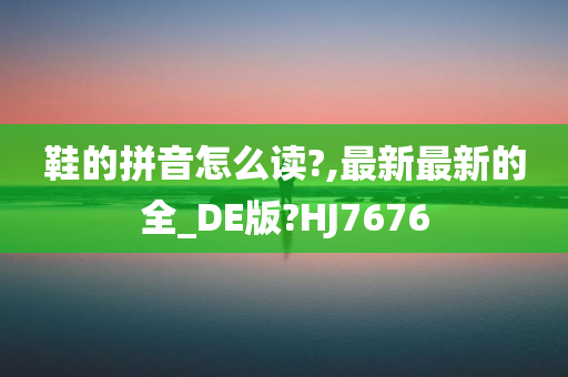 鞋的拼音怎么读?,最新最新的全_DE版?HJ7676