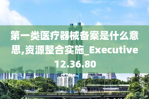 第一类医疗器械备案是什么意思,资源整合实施_Executive12.36.80