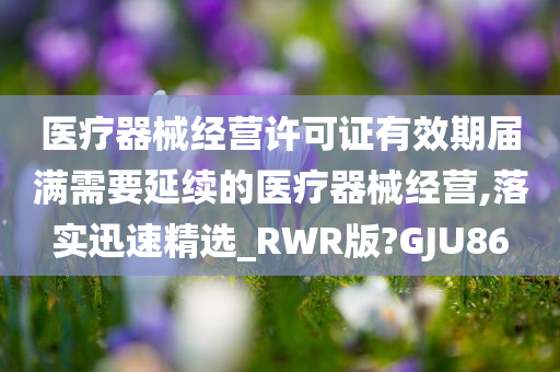 医疗器械经营许可证有效期届满需要延续的医疗器械经营,落实迅速精选_RWR版?GJU86