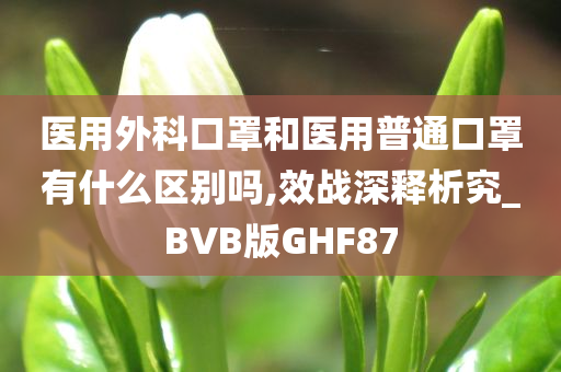 医用外科口罩和医用普通口罩有什么区别吗,效战深释析究_BVB版GHF87