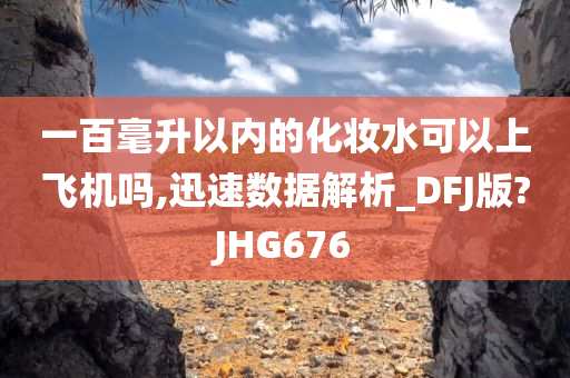 一百毫升以内的化妆水可以上飞机吗,迅速数据解析_DFJ版?JHG676