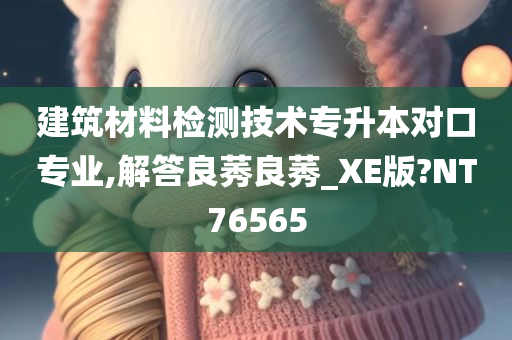 建筑材料检测技术专升本对口专业,解答良莠良莠_XE版?NT76565