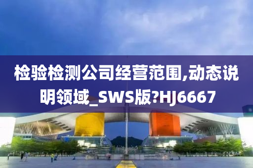 检验检测公司经营范围,动态说明领域_SWS版?HJ6667