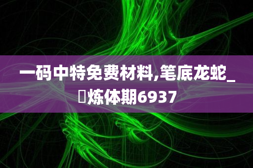 一码中特免费材料,笔底龙蛇_?炼体期6937