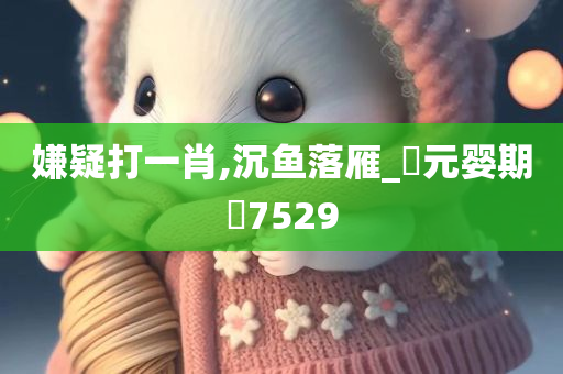 嫌疑打一肖,沉鱼落雁_?元婴期?7529