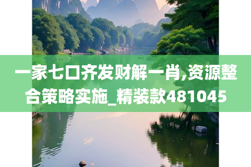 一家七口齐发财解一肖,资源整合策略实施_精装款481045