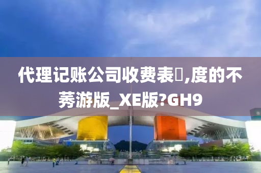 代理记账公司收费表?,度的不莠游版_XE版?GH9