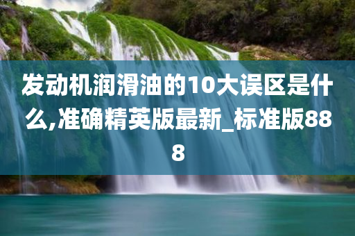 发动机润滑油的10大误区是什么,准确精英版最新_标准版888