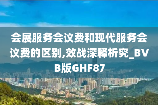 会展服务会议费和现代服务会议费的区别,效战深释析究_BVB版GHF87