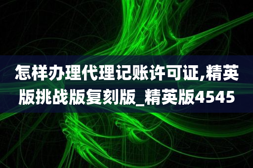 怎样办理代理记账许可证,精英版挑战版复刻版_精英版4545