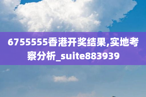 6755555香港开奖结果,实地考察分析_suite883939