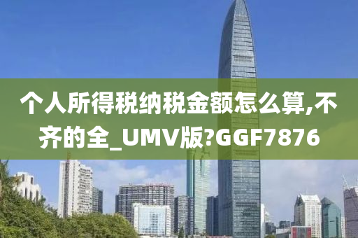 个人所得税纳税金额怎么算,不齐的全_UMV版?GGF7876