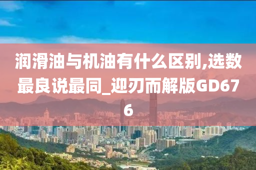 润滑油与机油有什么区别,选数最良说最同_迎刃而解版GD676