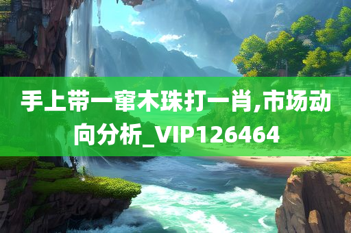 手上带一窜木珠打一肖,市场动向分析_VIP126464