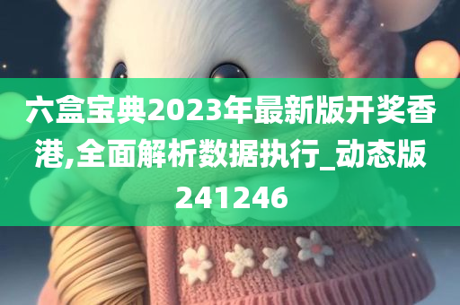 六盒宝典2023年最新版开奖香港,全面解析数据执行_动态版241246