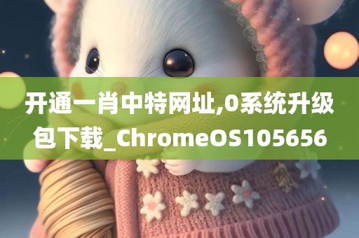 开通一肖中特网址,0系统升级包下载_ChromeOS105656