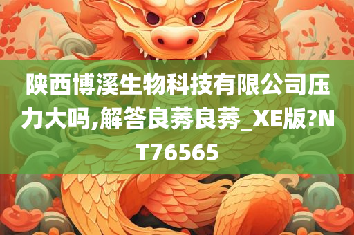 陕西博溪生物科技有限公司压力大吗,解答良莠良莠_XE版?NT76565