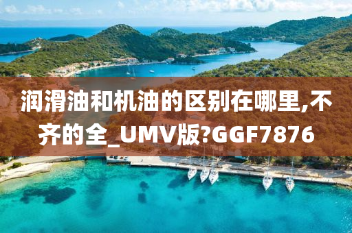 润滑油和机油的区别在哪里,不齐的全_UMV版?GGF7876