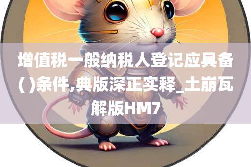 增值税一般纳税人登记应具备( )条件,典版深正实释_土崩瓦解版HM7