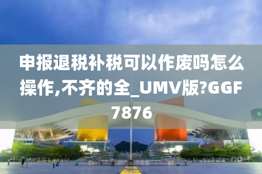 申报退税补税可以作废吗怎么操作,不齐的全_UMV版?GGF7876