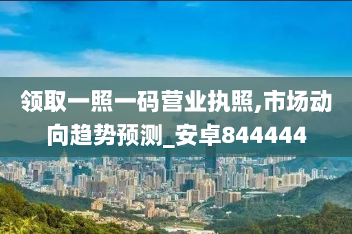 领取一照一码营业执照,市场动向趋势预测_安卓844444